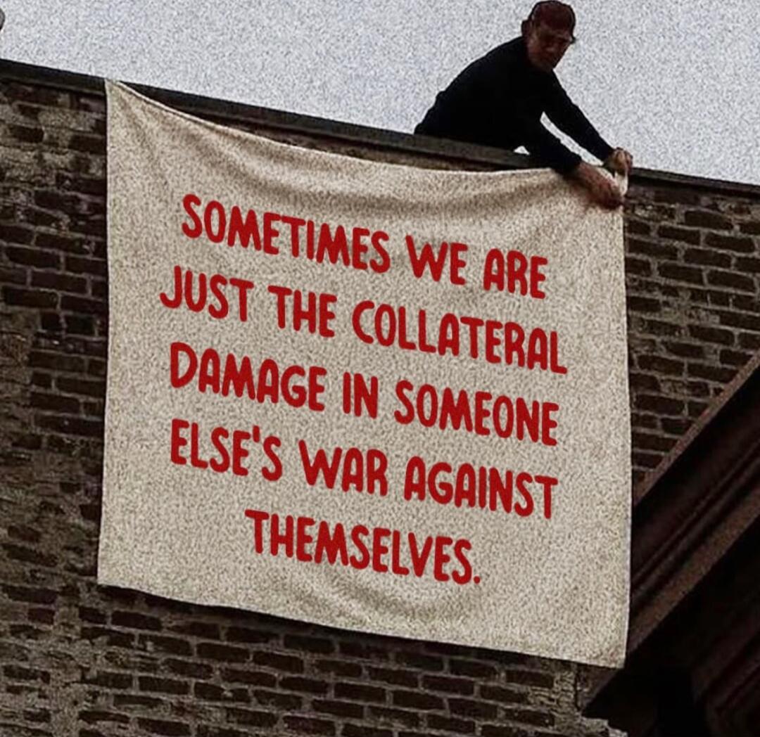 SOMETIMES WE ARE JUST THE COLLATERAL DAMAGE IN SOMEONE ELSE'S WAR AGAINST THEMSELVES.