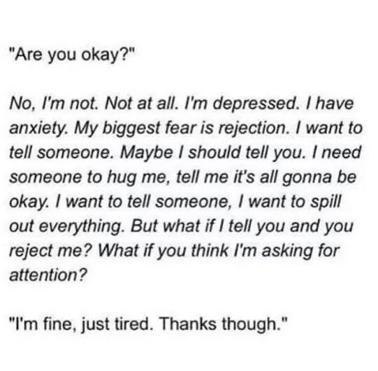 Are you okay No Im not Not at all Im depressed have anxiety My biggest fear is rejection want to tell someone Maybe should tell you need someone to hug me tell me its all gonna be okay want to tell someone want to spill out everything But what if tell you and you reject me What if you think Im asking for attention Im fine just tired Thanks though