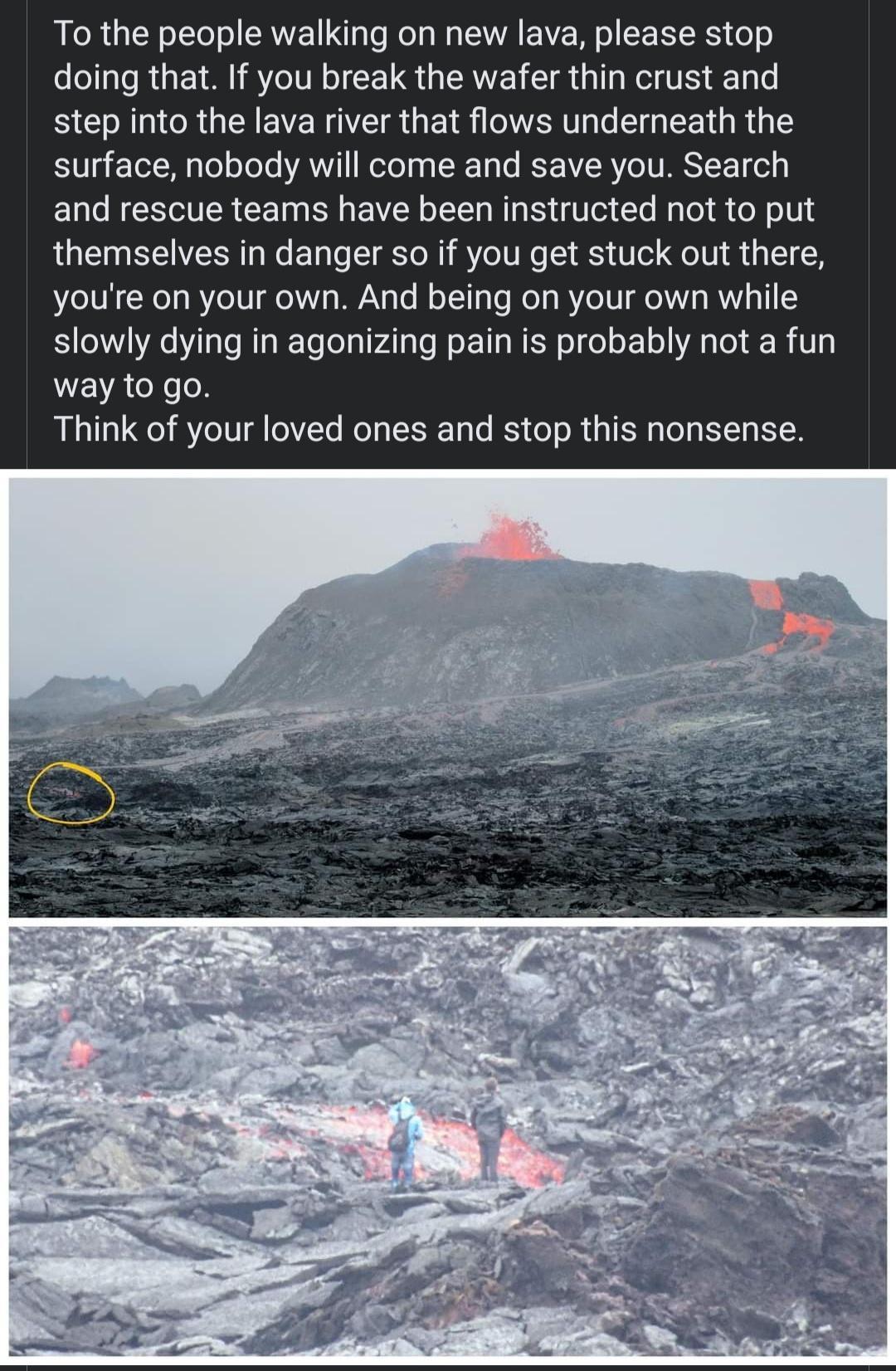 To the people walking on new lava please stop doing that If you break the wafer thin crust and step into the lava river that flows underneath the 0 o M g L ooTe ANT ool n g X 1o Te ST SR YOV ARSYCET ol and rescue teams have been instructed not to put themselves in danger so if you get stuck out there youre on your own And being on your own while S e laTe RIa K TeTelgVATa TN s EaWEF o o o 1o AR o R