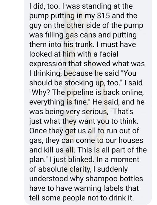 1 did too was standing at the pump putting in my 15 and the guy on the other side of the pump was filling gas cans and putting them into his trunk must have looked at him with a facial expression that showed what was thinking because he said You should be stocking up too said Why The pipeline is back online everything is fine He said and he was being very serious Thats just what they want you to t