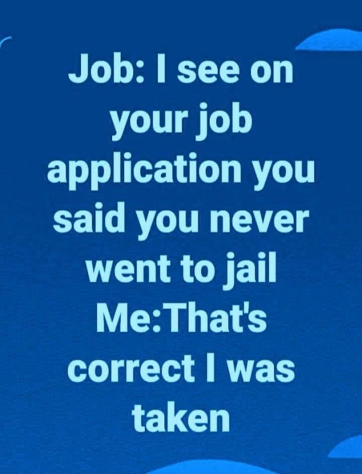 Job: I see on your job application you said you never went to jail Me: That's correct I was taken