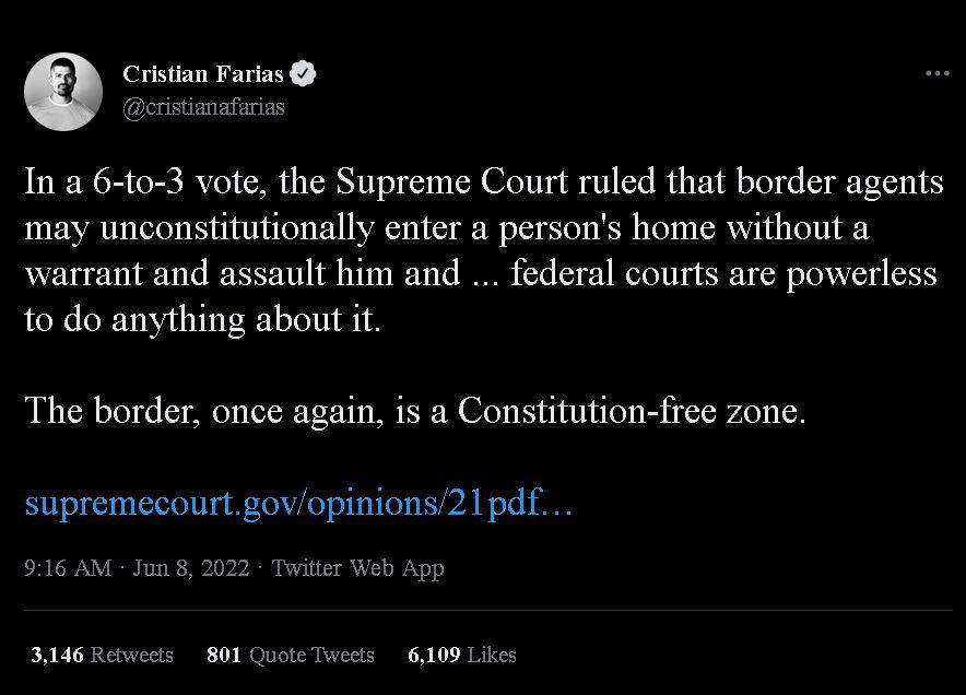 Cristian Farias Q lestitikifint In a 6 to 3 vote the Supreme Court ruled that border agents may unconstitutionally enter a persons home without a warrant and assault him and federal courts are powerless to do anything about it The border once again is a Constitution free zone supremecourtgovopinions21pdf 916 AM Jun 8 2022 Twitter Web App 3146 Retweets 801 Quote Tweets 6109 Likes