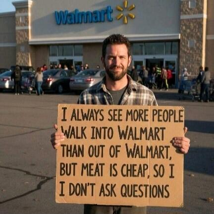 I ALWAYS SEE MORE PEOPLE WALK INTO WALMART THAN OUT OF WALMART, BUT MEAT IS CHEAP, SO I DON'T ASK QUESTIONS