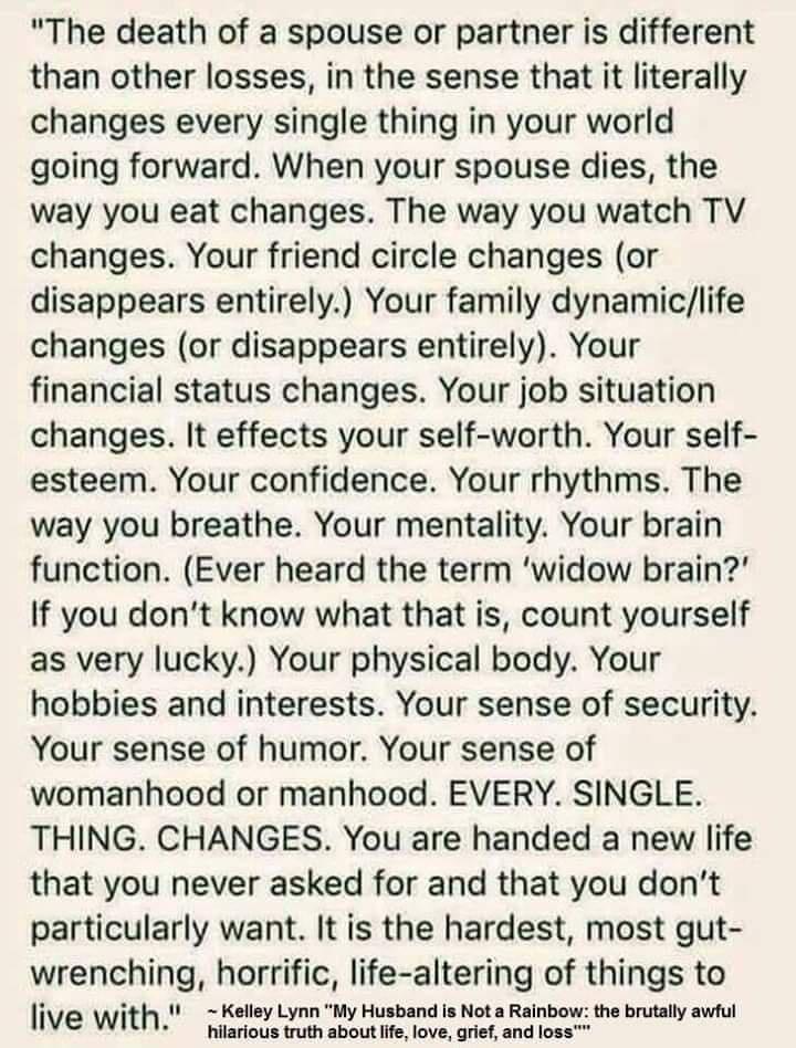 The death of a spouse or partner is different than other losses in the sense that it literally changes every single thing in your world going forward When your spouse dies the way you eat changes The way you watch TV changes Your friend circle changes or disappears entirely Your family dynamiclife changes or disappears entirely Your financial status changes Your job situation changes It effects yo
