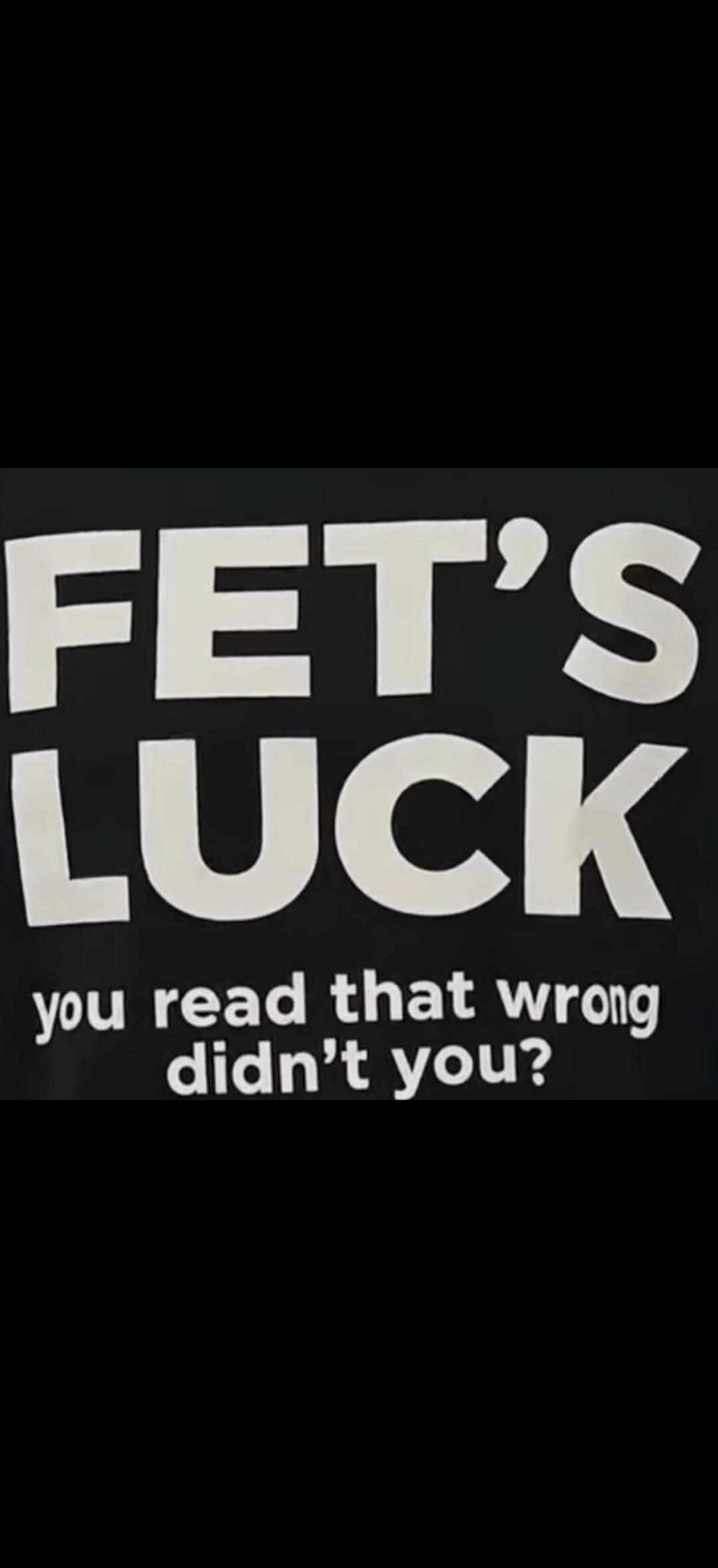 FET'S LUCK you read that wrong didn't you?