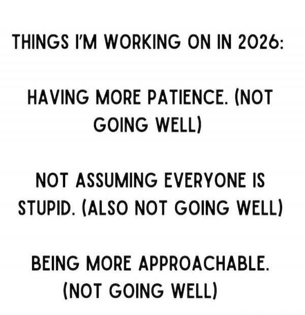 THINGS I'M WORKING ON IN 2026: HAVING MORE PATIENCE. (NOT GOING WELL) NOT ASSUMING EVERYONE IS STUPID. (ALSO NOT GOING WELL) BEING MORE APPROACHABLE. (NOT GOING WELL)