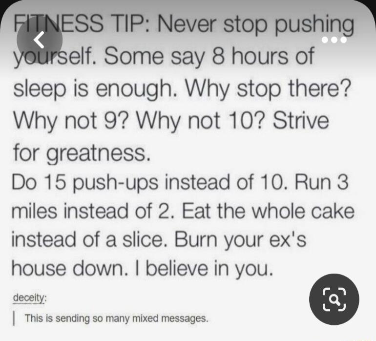 elf Some say 8 hours of sleep is enough Why stop there Why not 9 Why not 10 Strive for greatness Do 15 push ups instead of 10 Run 3 miles instead of 2 Eat the whole cake instead of a slice Burn your exs house down believe in you s i i sening so many mbed messages