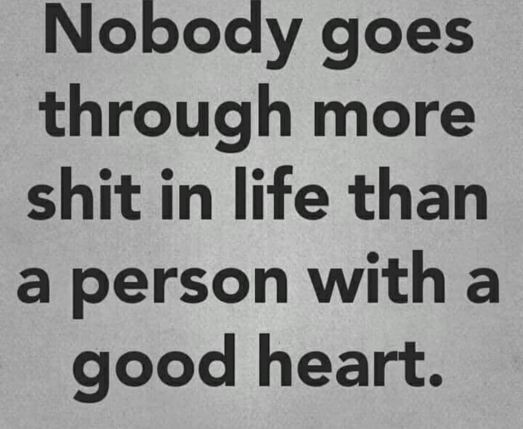 Nobody goes through more shit in life than a person with a good heart.