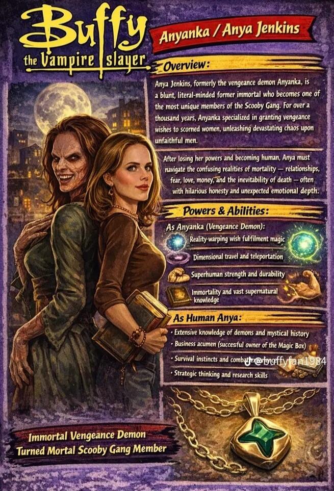 Buffy the Vampire Slayer. Anyanka / Anya Jenkins. Overview: Anya Jenkins, formerly the vengeance demon Anyanka, is a blunt, literal-minded former immortal who becomes one of the most unique members of the Scooby Gang. For over a thousand years, Anyanka specialized in granting vengeance wishes to scorned women, unleashing devastating chaos upon unfa