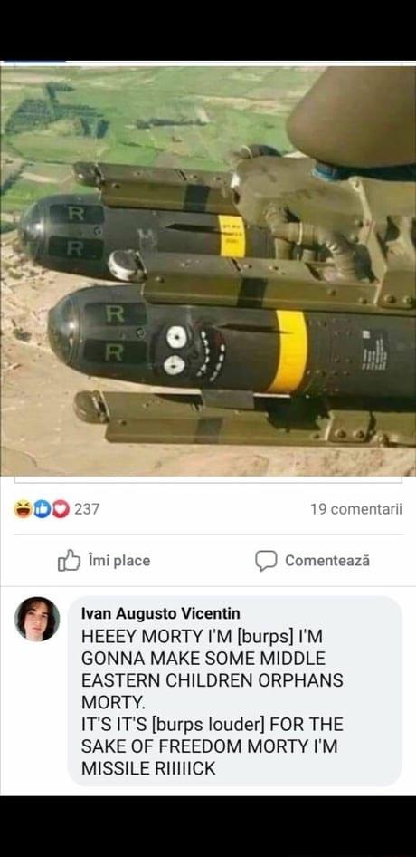 oY imi place Ivan Augusto Vicentin HEEEY MORTY IM burps IM GONNA MAKE SOME MIDDLE EASTERN CHILDREN ORPHANS MORTY ITS ITS burps louder FOR THE SAKE OF FREEDOM MORTY IM MISSILE RIINCK