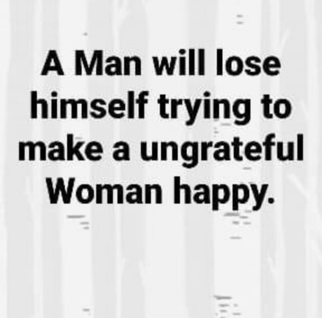 A Man will lose himself trying to make a ungrateful Woman happy.