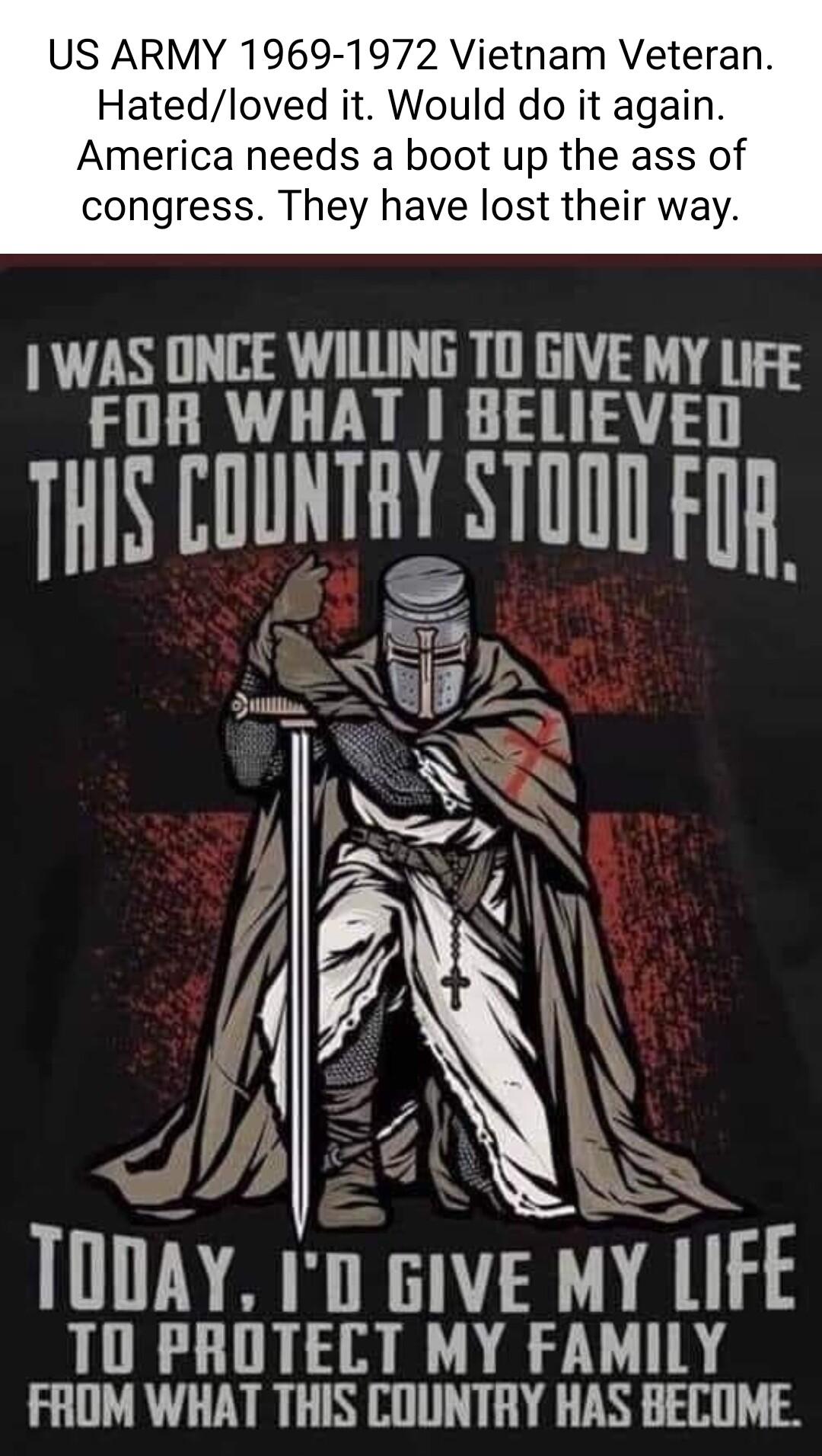 US ARMY 1969 1972 Vietnam Veteran Hatedloved it Would do it again America needs a boot up the ass of congress They have lost their way WAS ONCE WILLING TO GIVE MY LiFg FOR WHAT BELIEVED THS COUNTRY STOTD Fj SN Y LIFE TO PROTECT MY FAMILY FAOM WHAT THIS COUNTRY HAS BECOME