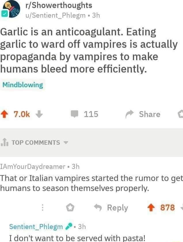 rShowerthoughts uSentient_Phlegm 3h Garlic is an anticoagulant Eating garlic to ward off vampires is actually propaganda by vampires to make humans bleed more efficiently Mindblowing 4 70k W 115 7 Share i TOP COMMENTS IAmYourDaydreamer 3h That or Italian vampires started the rumor to get humans to season themselves properly o Reply 4 878 Sentient_Phlegm 4 3h 1dont want to be served with pasta