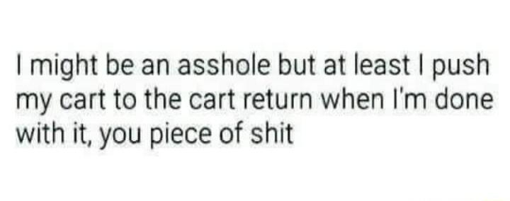 might be an asshole but at least push my cart to the cart return when Im done with it you piece of shit