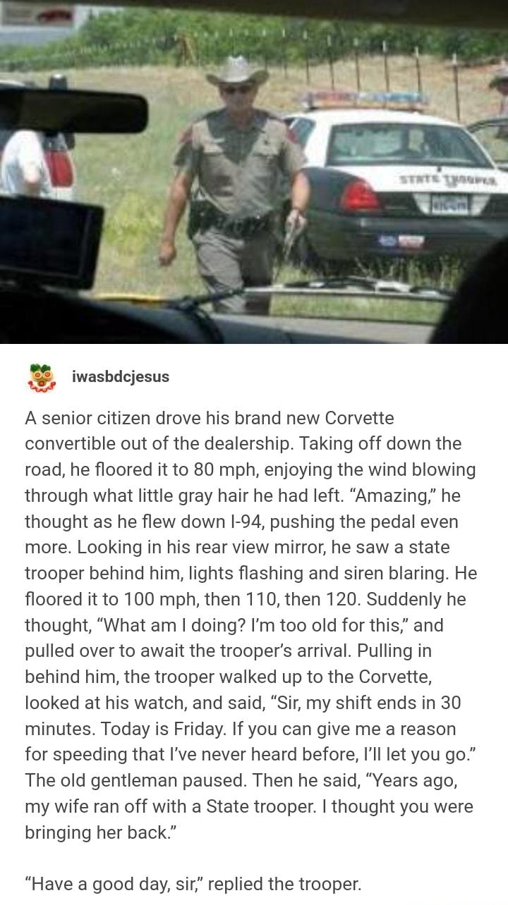 z iwasbdcjesus A senior citizen drove his brand new Corvette convertible out of the dealership Taking off down the road he floored it to 80 mph enjoying the wind blowing through what little gray hair he had left Amazing he thought as he flew down 1 94 pushing the pedal even more Looking in his rear view mirror he saw a state trooper behind him lights flashing and siren blaring He floored it to 100