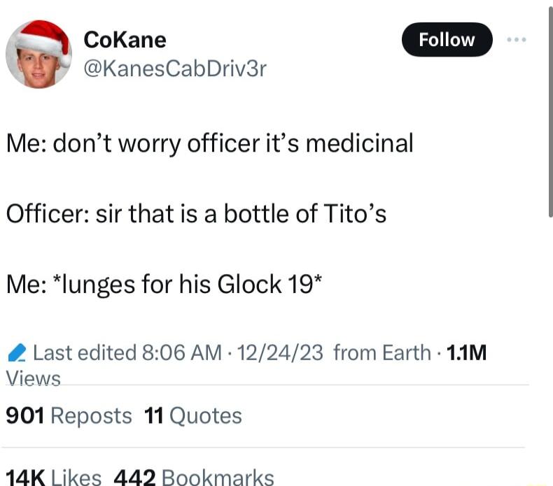 KanesCabDriv3r Me dont worry officer its medicinal Officer sir that is a bottle of Titos Me lunges for his Glock 19 Last edited 806 AM 122423 from Earth 1AM Views 901 Reposts 11 Quotes 14K likes 4492 Bookmarks