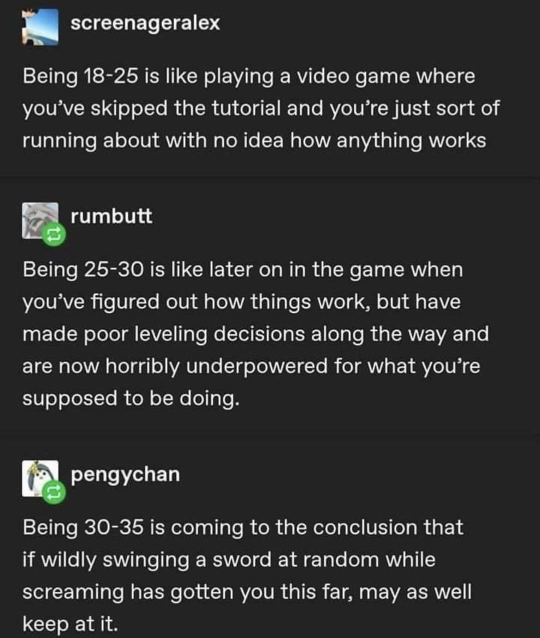 screenageralex Being 18 25 is like playing a video game where SRR WL RO ER N CUETEL RV C TR el el LGN AW GG PG EE R T I Rl rumbutt Being 25 30 is like later on in the game when youve figured out how things work but have UEGER LI EVE P EE L EE e R GERAVEEL T are now horribly underpowered for what youre supposed to be doing n pengychan Being 30 35 is coming to the conclusion that if wildly swinging 