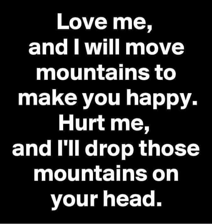 Love me, and I will move mountains to make you happy. Hurt me, and I'll drop those mountains on your head.
