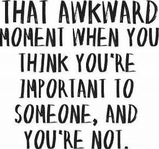 THAT AWKWARD MOMENT WHEN YOU THINK YOU'RE IMPORTANT TO SOMEONE, AND YOU'RE NOT.