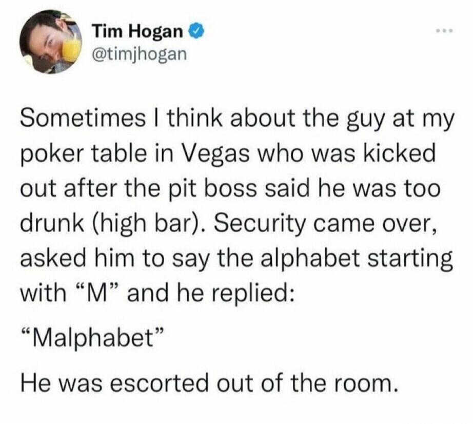 Sometimes I think about the guy at my poker table in Vegas who was kicked out after the pit boss said he was too drunk (high bar). Security came over, asked him to say the alphabet starting with 