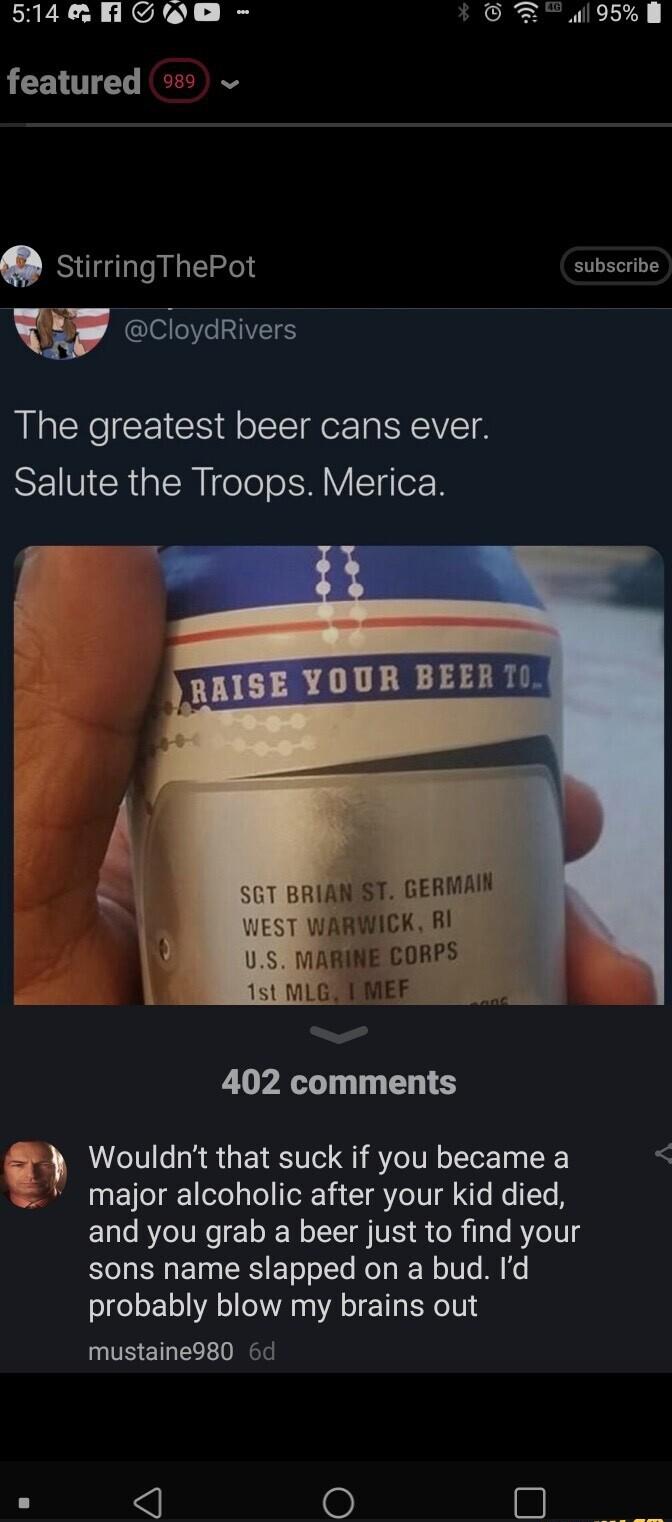 ERERCE AL B featured stirringThePot subscribe y CloydRivers The greatest beer cans ever SEINCRGIENIele o SHIVTIerR YOUR BEERT 1 BRIANSST GERMAIN WARWICK B RINE CORPS 402 comments Wouldnt that suck if you became a major alcoholic after your kid died and you grab a beer just to find your sons name slapped on a bud Id probably blow my brains out mustaine980 6d