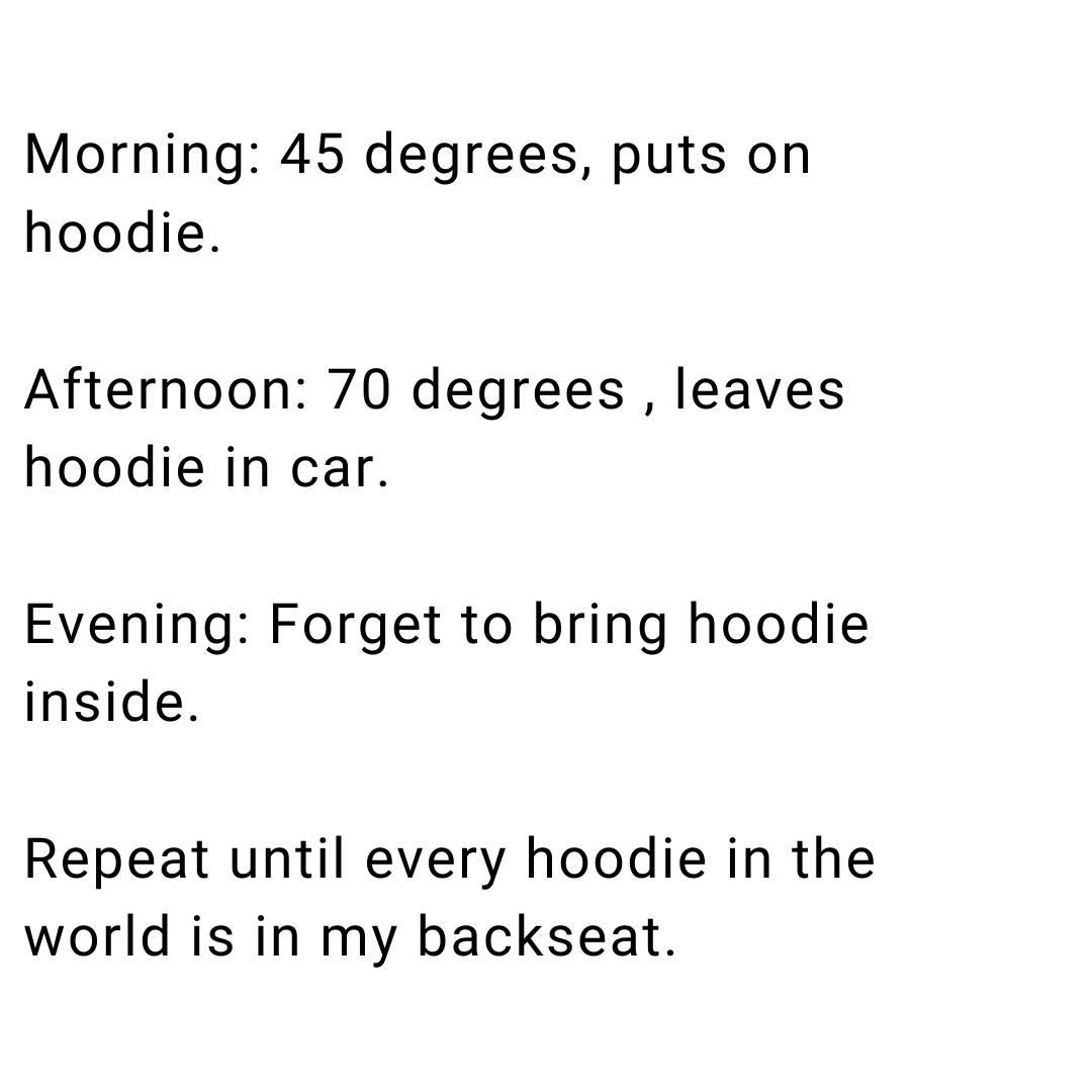 Morning 45 degrees puts on hoodie Afternoon 70 degrees leaves hoodie in car Evening Forget to bring hoodie inside Repeat until every hoodie in the world is in my backseat