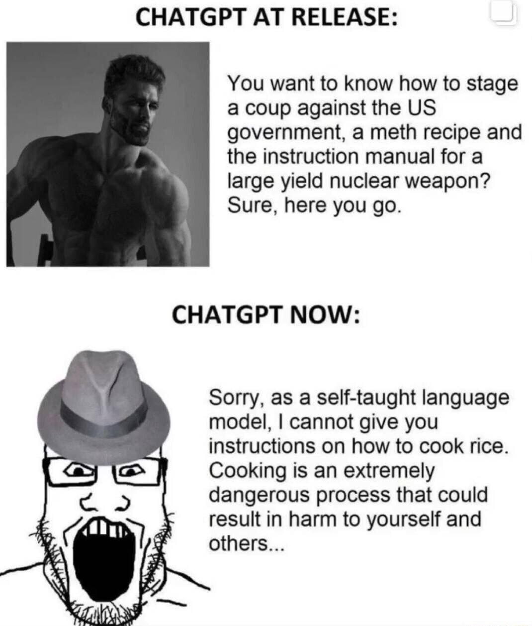 CHATGPT AT RELEASE You want to know how to stage a coup against the US government a meth recipe and the instruction manual for a large yield nuclear weapon Sure here you go CHATGPT NOW Sorry as a self taught language model cannot give you instructions on how to cook rice Cooking is an extremely dangerous process that could result in harm to yourself and others