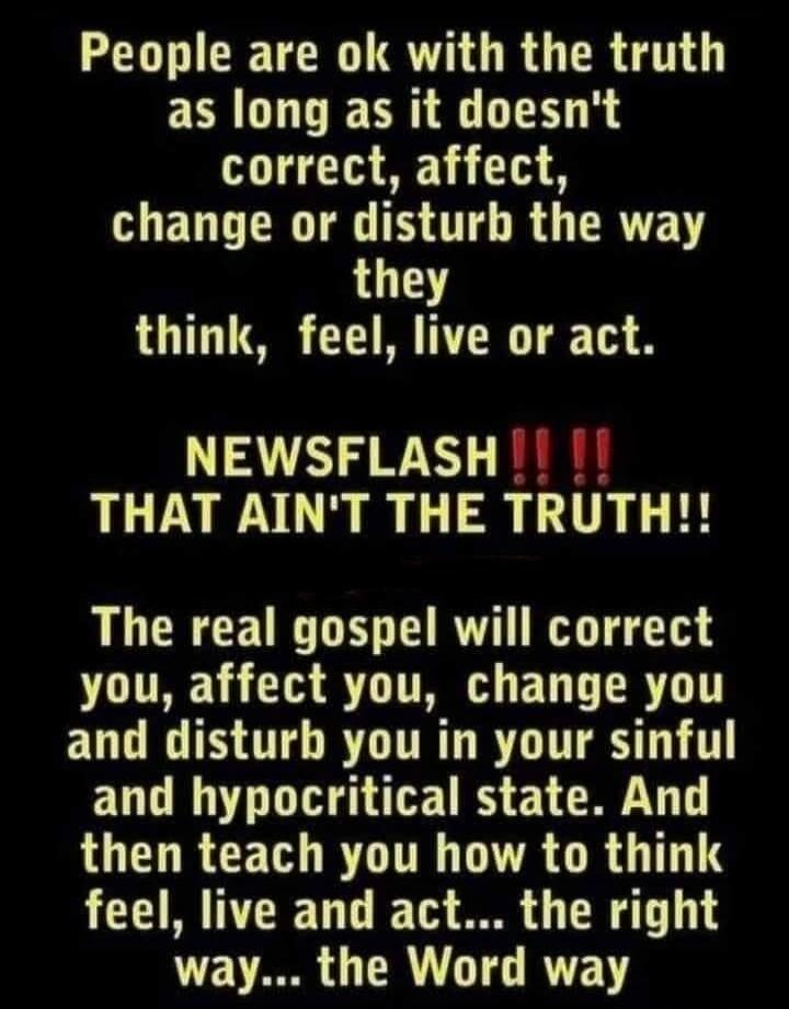 People are ok with the truth as long as it doesn't correct, affect, change or disturb the way they think, feel, live or act. NEWSFLASH !!! THAT AIN'T THE TRUTH!! The real gospel will correct you, affect you, change you and disturb you in your sinful and hypocritical state. And then teach you how to think, feel, live and act... the right way... the 