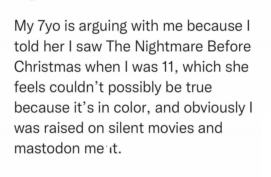 My 7yo is arguing with me because I told her I saw The Nightmare Before Christmas when I was 11, which she feels couldn’t possibly be true because it’s in color, and obviously I was raised on silent movies and mastodon me it.