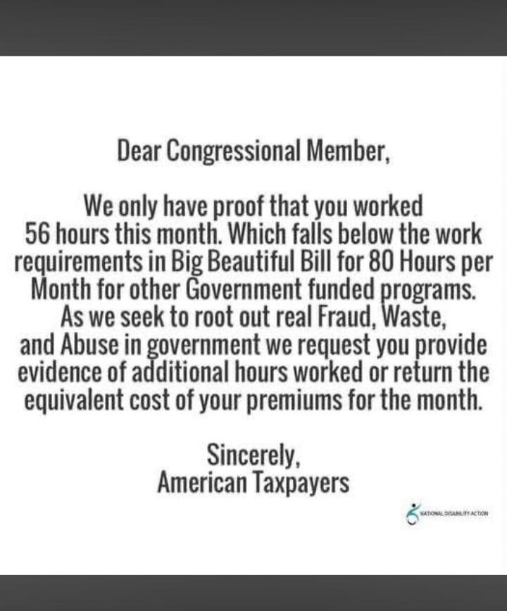 Dear Congressional Member, We only have proof that you worked 56 hours this month. Which falls below the work requirements in Big Beautiful Bill for 80 Hours per Month for other Government funded programs. As we seek to root out real Fraud, Waste, and Abuse in government we request you provide evidence of additional hours worked or return the equiv