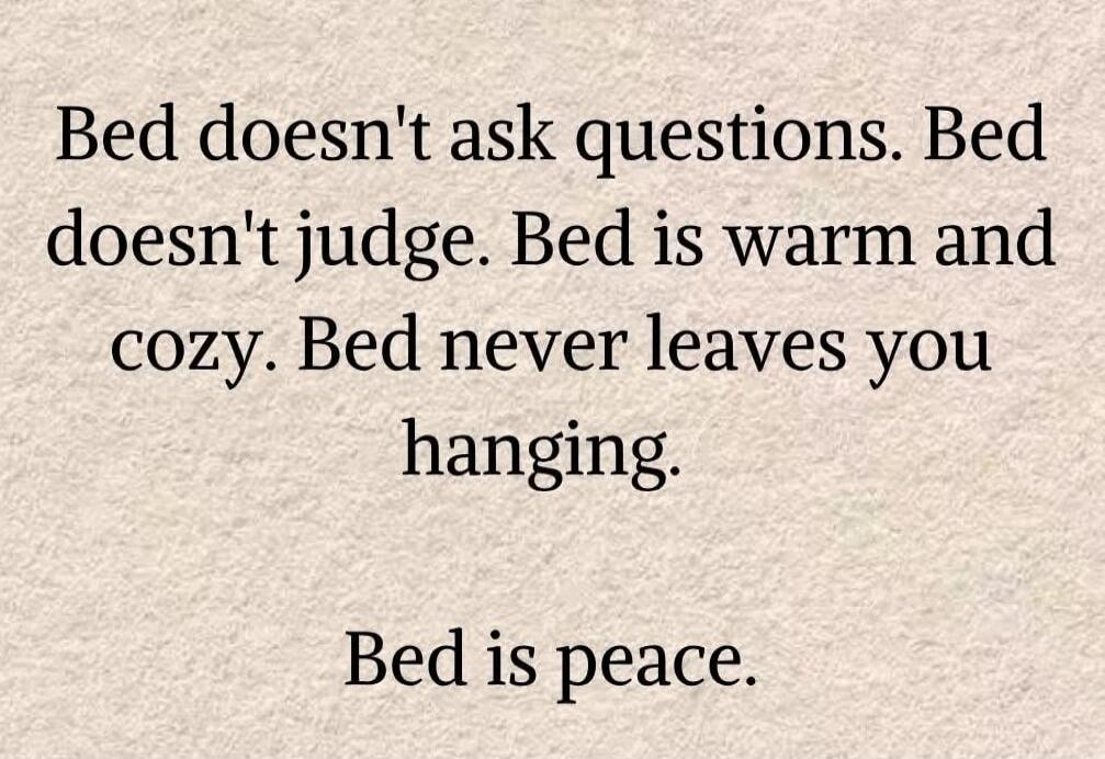 Bed doesn't ask questions. Bed doesn't judge. Bed is warm and cozy. Bed never leaves you hanging. Bed is peace.