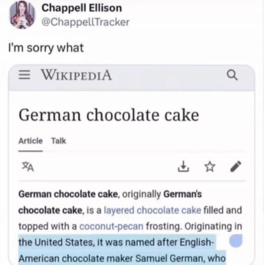 Chappell Ellison @ChappellTracker I'm sorry what [screenshot of Wikipedia page showing 'German chocolate cake'] German chocolate cake, originally German's chocolate cake, is a layered chocolate cake filled and topped with a coconut-pecan frosting. Originating in the United States, it was named after English-American chocolate maker Samuel German, w