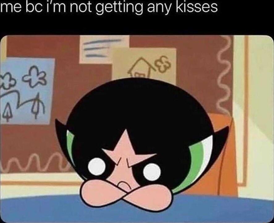 me bc Im not getting any Kisses