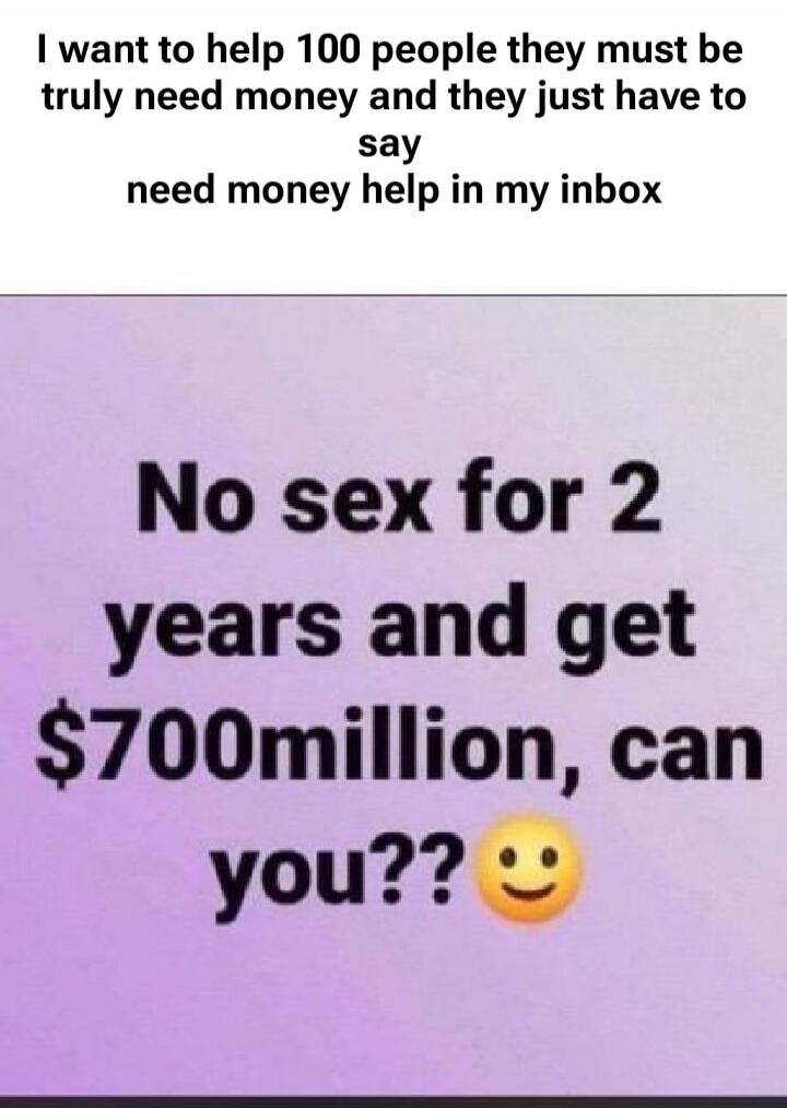 I want to help 100 people they must be truly need money and they just have to say need money help in my inbox. No sex for 2 years and get $700million, can you??
