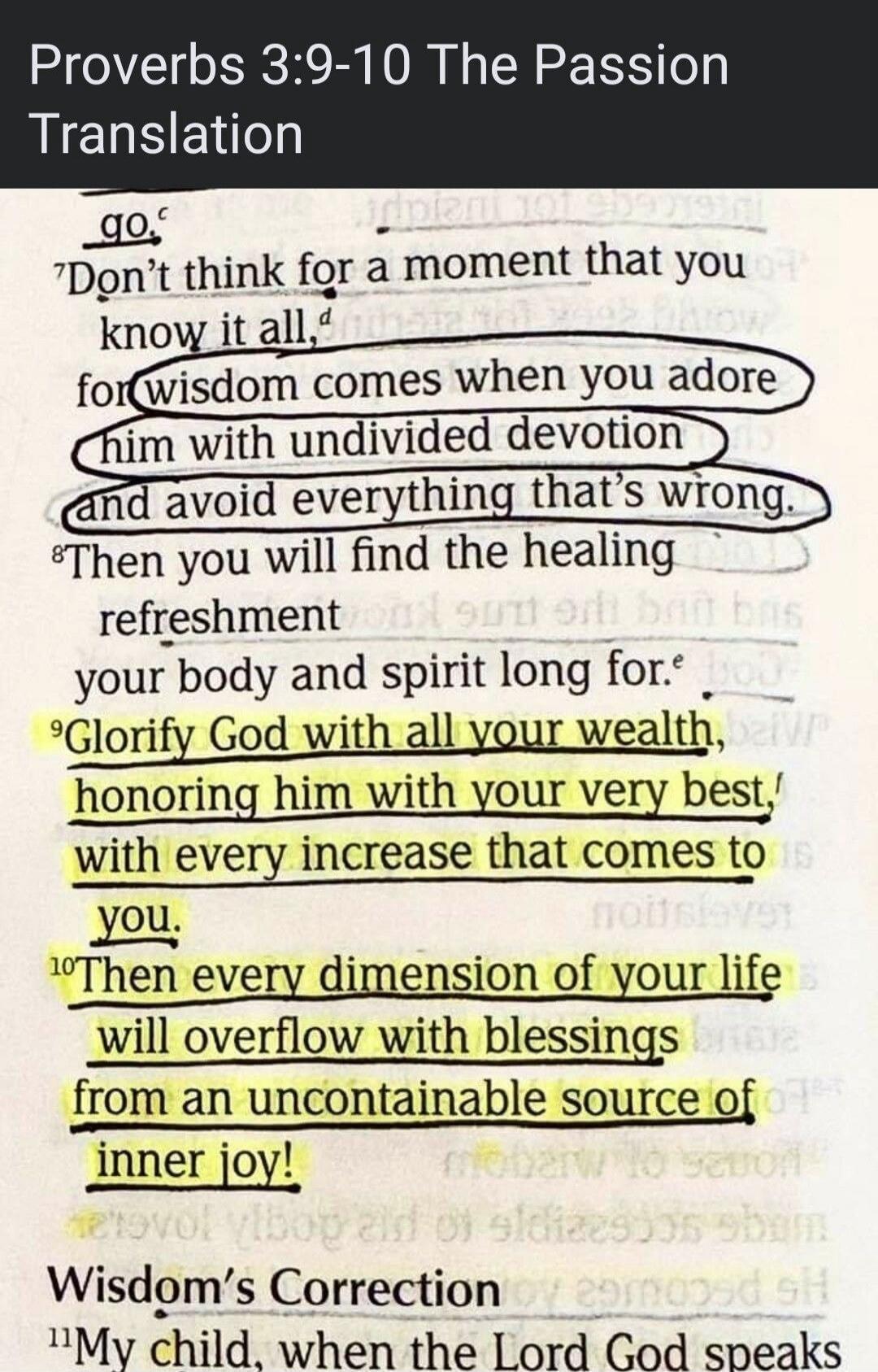 Proverbs 3:9-10 The Passion Translation. Don't think for a moment that you know it all, for wisdom comes when you adore him with undivided devotion and avoid everything that's wrong. Then you will find the healing refreshment your body and spirit long for. Glorify God with all your wealth, honoring him with your very best, with every increase that 