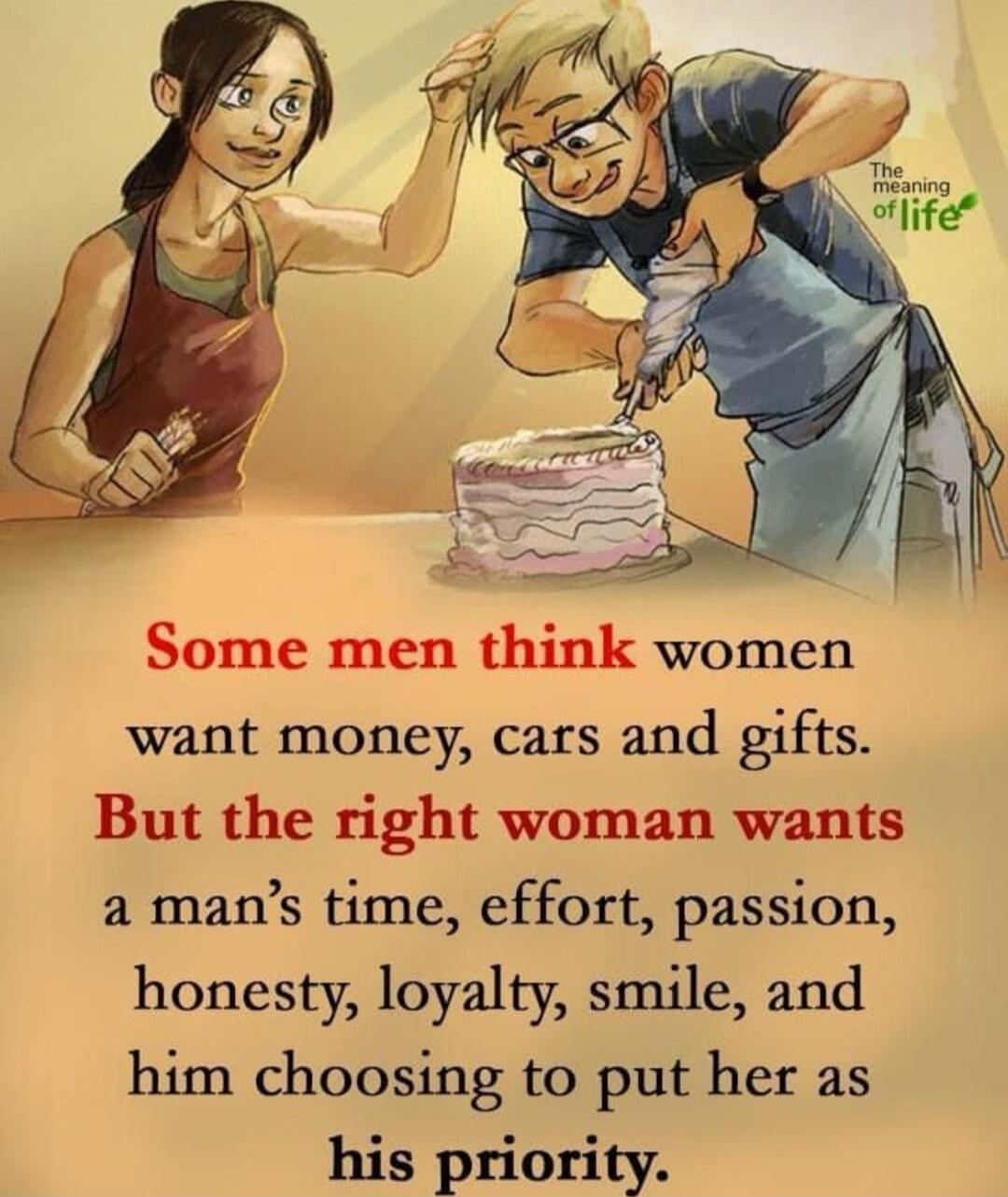 Some men think women want money, cars and gifts. But the right woman wants a man’s time, effort, passion, honesty, loyalty, smile, and him choosing to put her as his priority.