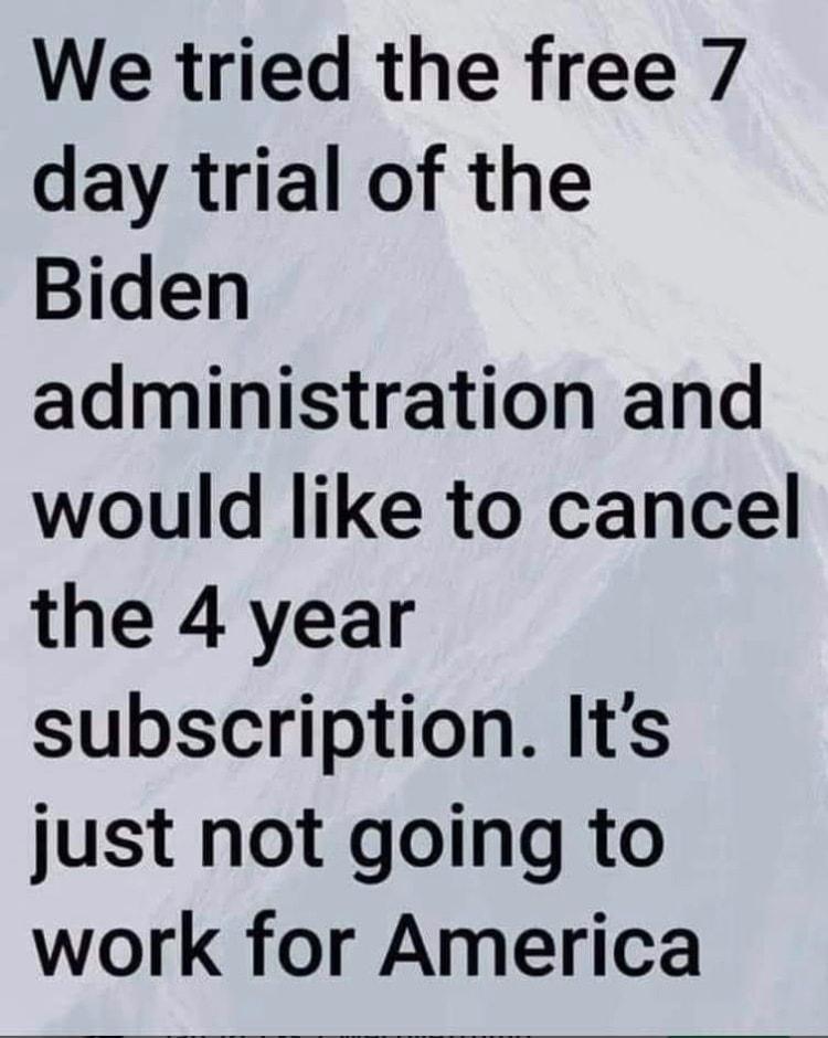 We tried the free 7 day trial of the Biden administration and would like to cancel the 4 year subscription Its just not going to work for America