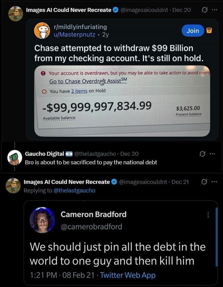 Chase attempted to withdraw $99 Billion from my checking account. It's still on hold. Your account is overdrawn, but you may be able to take action to avoid overdraft. Go to Chase Overdraft Assist. You have 2 items on Hold. -$99,999,997,834.99 Available balance. $3,625.00 Present balance. Bro is about to be sacrificed to pay the national debt. We s