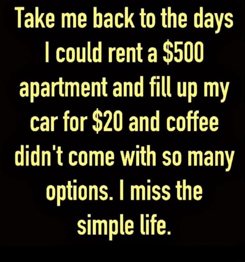 Take me back to the days I could rent a $500 apartment and fill up my car for $20 and coffee didn't come with so many options. I miss the simple life.