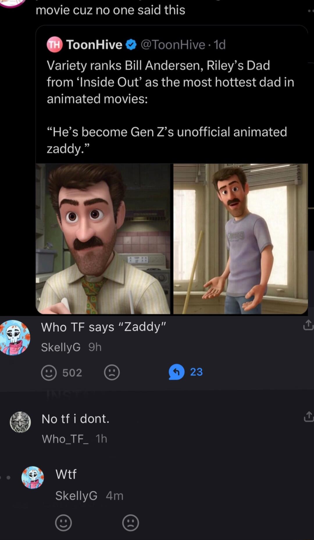 movie cuz no one said this ToonHive ToonHive 1d Variety ranks Bill Andersen Rileys Dad from Inside Out as the most hottest dad in animated movies R CELES I EYeE P WHCEER N EICT zaddy Who TF says Zaddy fu SkellyG 9h OE TN 5 No tf i dont Who_TF_ 1h Wtf SkellyG 4m