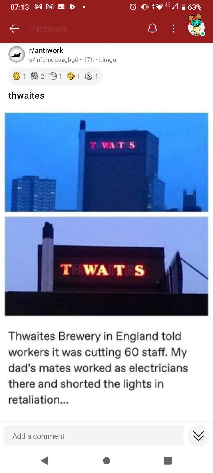 0713 M M b Tantiwork nfamouszgbgd 17h imgur 122218181 thwaites Thwaites Brewery in England told workers it was cutting 60 staff My dads mates worked as electricians there and shorted the lights in retaliation Add a comment 4