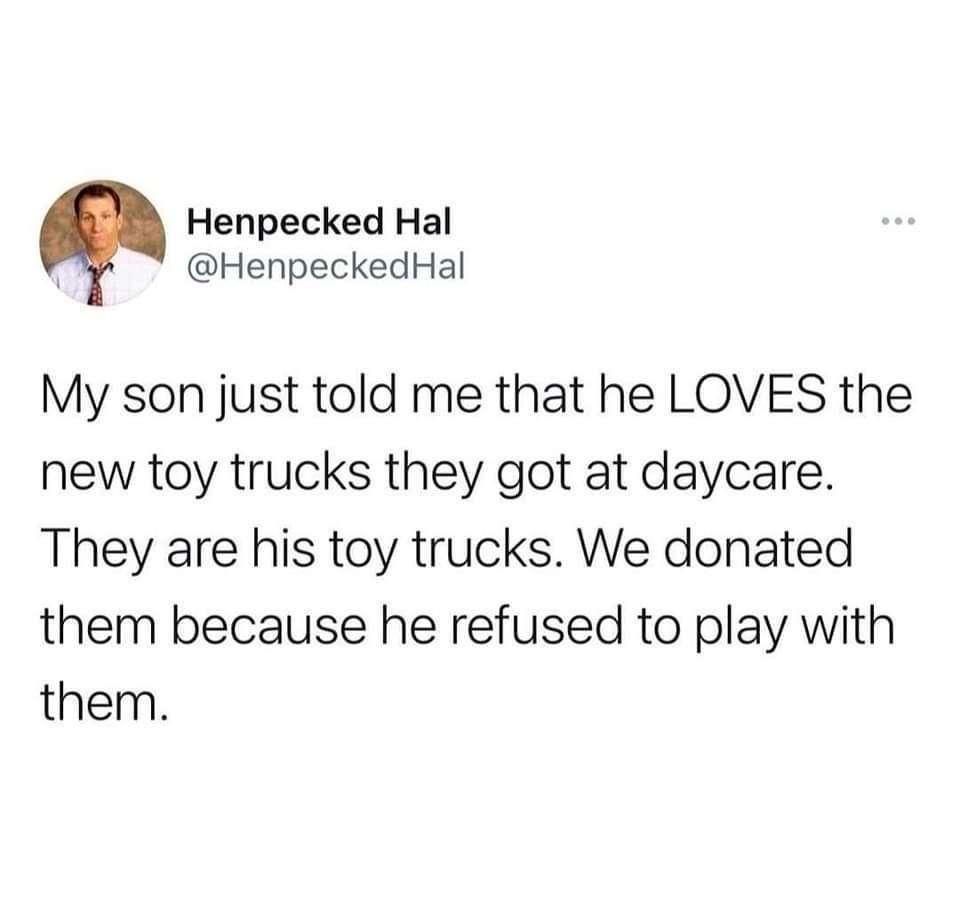 Henpecked Hal HenpeckedHal My son just told me that he LOVES the new toy trucks they got at daycare They are his toy trucks We donated them because he refused to play with them