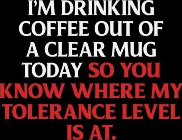 I'M DRINKING COFFEE OUT OF A CLEAR MUG TODAY SO YOU KNOW WHERE MY TOLERANCE LEVEL IS AT.