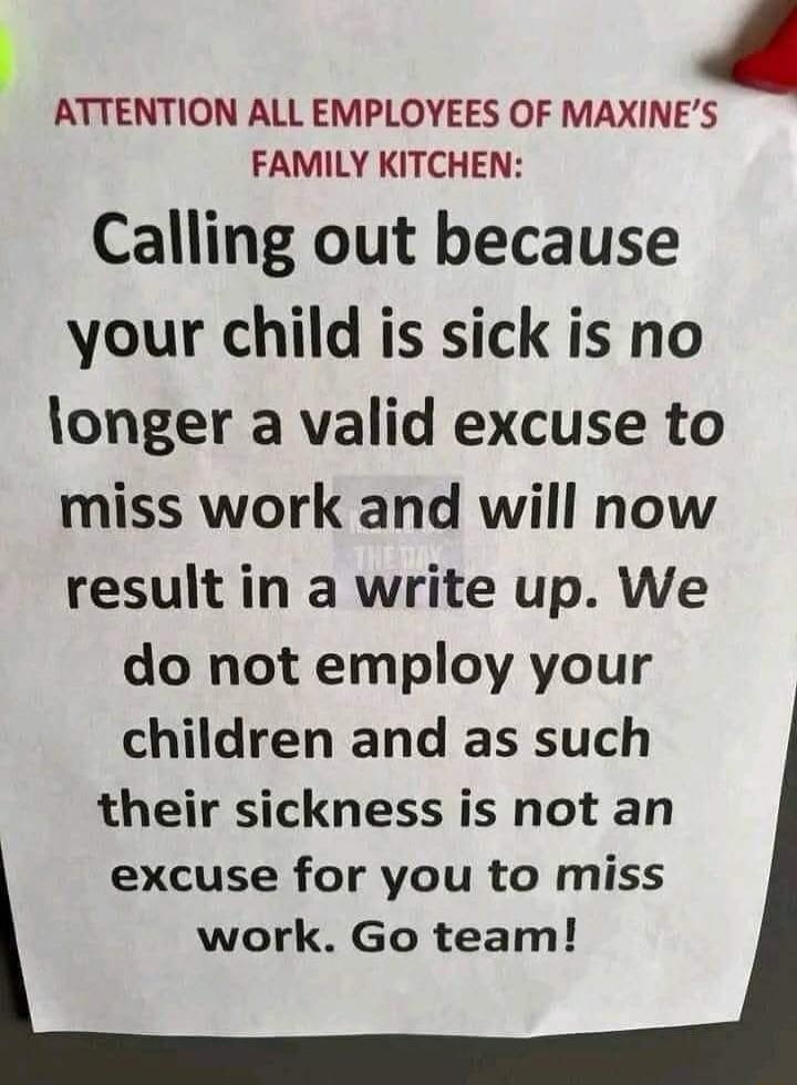 ATTENTION ALL EMPLOYEES OF MAXINES FAMILY KITCHEN Calling out because your child is sick is no longer a valid excuse to miss work and will now result in a write up We do not employ your children and as such their sickness is not an excuse for you to miss work Go team