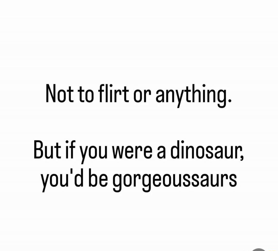 Not to flirt or anything. But if you were a dinosaur, you'd be gorgeoussaurs