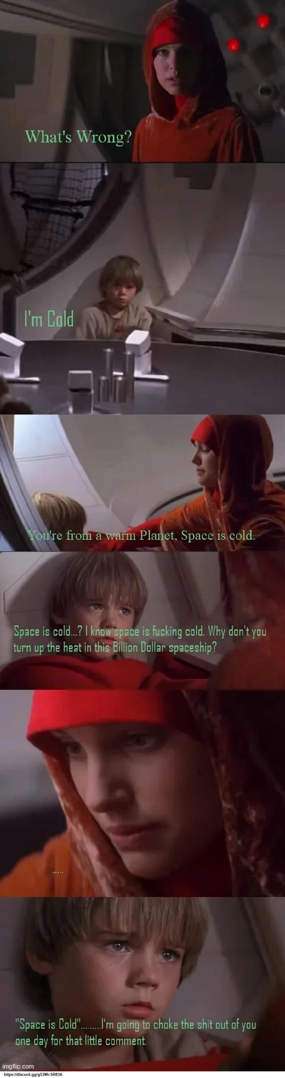 What's Wrong?
I'm Cold
You're from a warm Planet, Space is cold.
Space is cold...? I know space is fucking cold. Why don't you turn up the heat in this Billion Dollar spaceship?
Space is Cold
I'm going to choke the shit out of you one day for that little comment.
