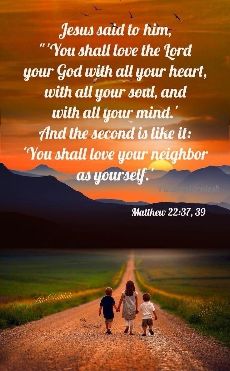 Jesus said to him, 'You shall love the Lord your God with all your heart, with all your soul, and with all your mind.' And the second is like it: 'You shall love your neighbor as yourself.' Matthew 22:37, 39