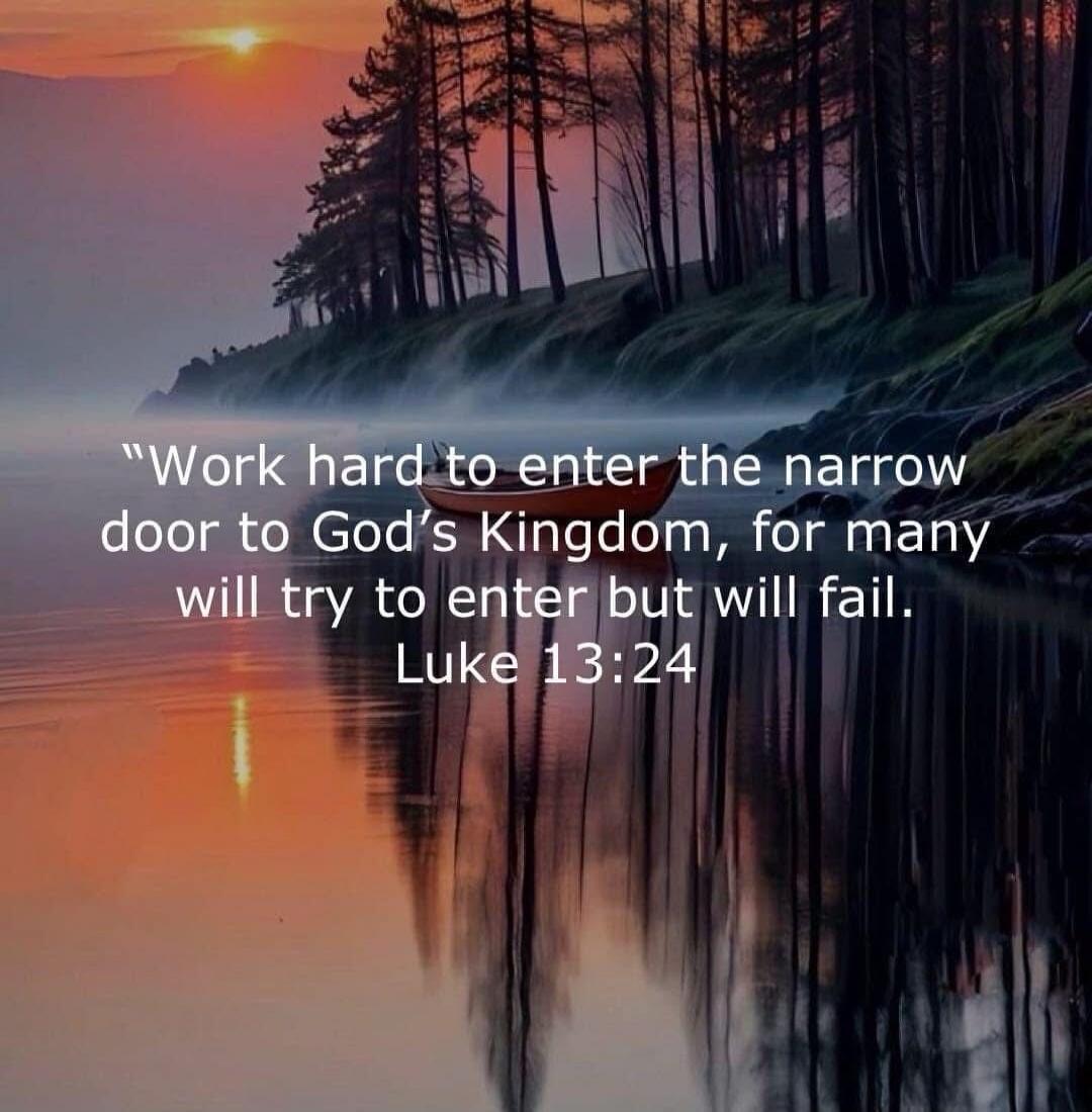 Work hard to enter the narrow door to God's Kingdom, for many will try to enter but will fail. Luke 13:24