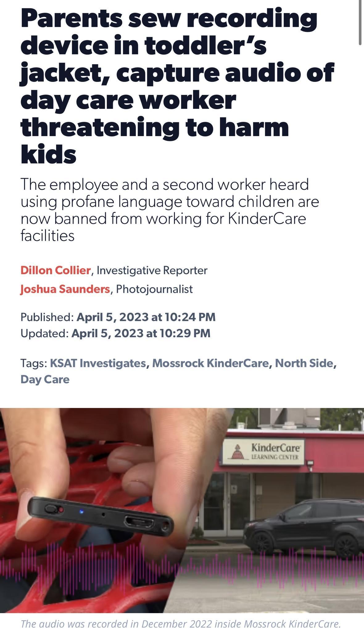 Parents sew recording device in toddlers jacket capture audio of day care worker threatening to harm kids The employee and a second worker heard using profane language toward children are now banned from working for KinderCare facilities Investigative Reporter ers Photojournalist Published April 5 2023 at 1024 PM Updated April 5 2023 at 1029 PM Tags KSAT Investigates Mossrock KinderCare North Side