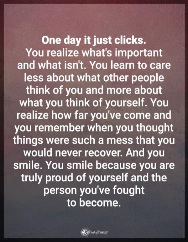 One day it just clicks. You realize what's important and what isn't. You learn to care less about what other people think of you and more about what you think of yourself. You realize how far you've come and you remember when you thought things were such a mess that you would never recover. And you smile. You smile because you are truly proud of yo